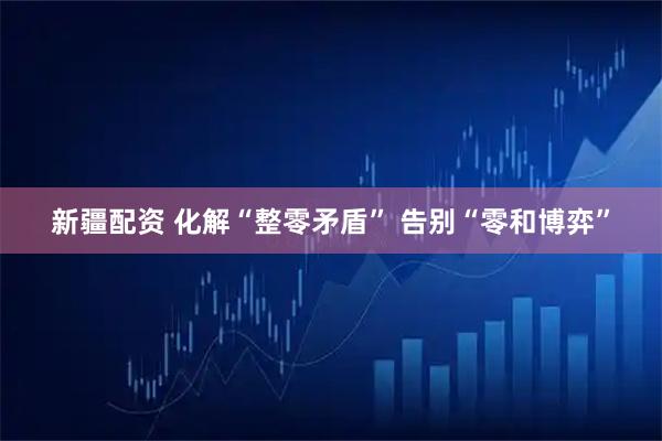 新疆配资 化解“整零矛盾” 告别“零和博弈”