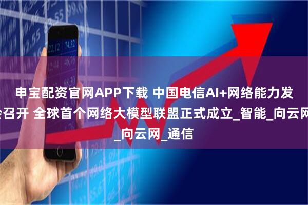 申宝配资官网APP下载 中国电信AI+网络能力发布大会召开 全球首个网络大模型联盟正式成立_智能_向云网_通信