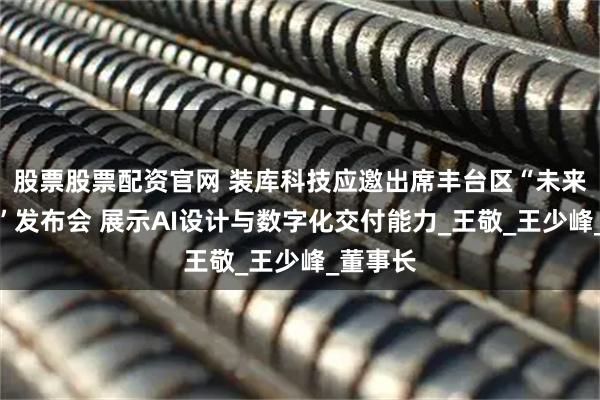 股票股票配资官网 装库科技应邀出席丰台区“未来企业家”发布会 展示AI设计与数字化交付能力_王敬_王少峰_董事长
