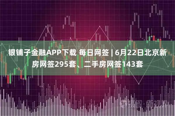 银铺子金融APP下载 每日网签 | 6月22日北京新房网签295套、二手房网签143套