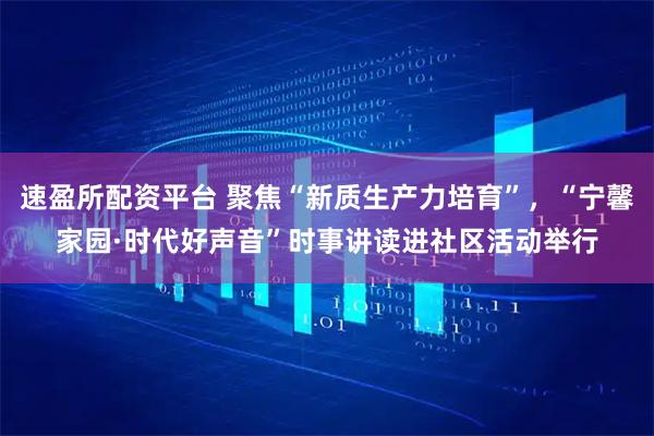 速盈所配资平台 聚焦“新质生产力培育”，“宁馨家园·时代好声音”时事讲读进社区活动举行