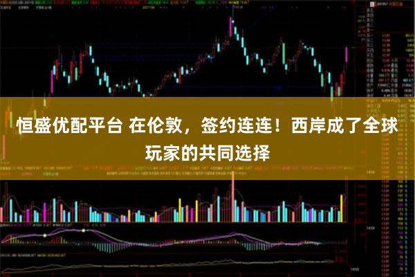 恒盛优配平台 在伦敦，签约连连！西岸成了全球玩家的共同选择