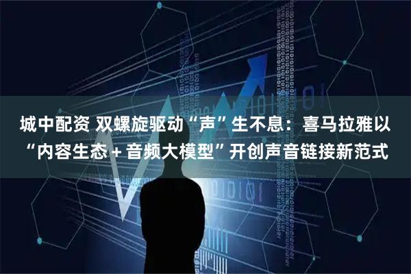 城中配资 双螺旋驱动“声”生不息：喜马拉雅以“内容生态＋音频大模型”开创声音链接新范式