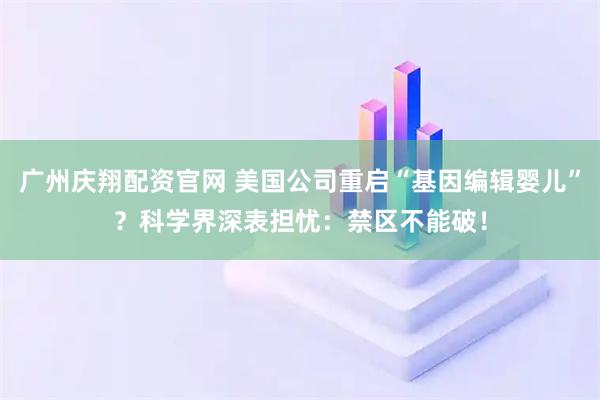 广州庆翔配资官网 美国公司重启“基因编辑婴儿”？科学界深表担忧：禁区不能破！