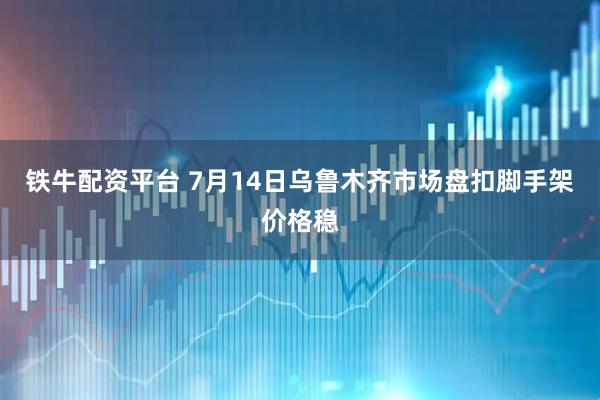 铁牛配资平台 7月14日乌鲁木齐市场盘扣脚手架价格稳