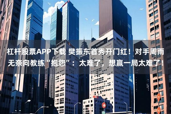 杠杆股票APP下载 樊振东首秀开门红！对手周雨无奈向教练“抱怨”：太难了，想赢一局太难了！