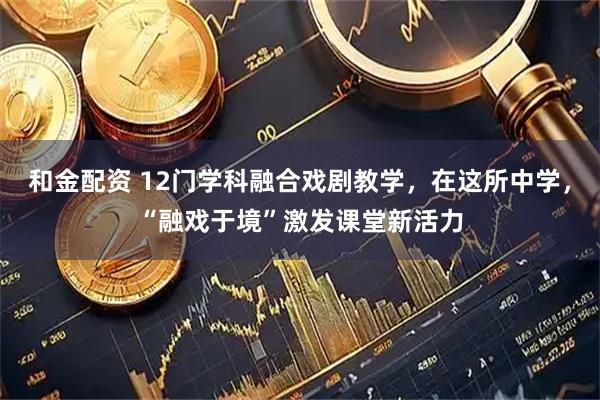 和金配资 12门学科融合戏剧教学，在这所中学，“融戏于境”激发课堂新活力