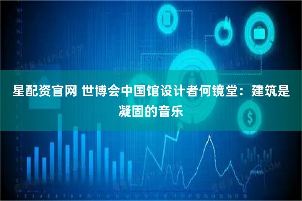 星配资官网 世博会中国馆设计者何镜堂：建筑是凝固的音乐