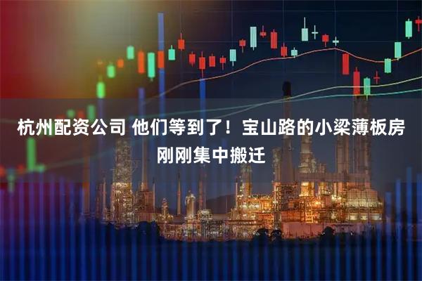 杭州配资公司 他们等到了！宝山路的小梁薄板房刚刚集中搬迁