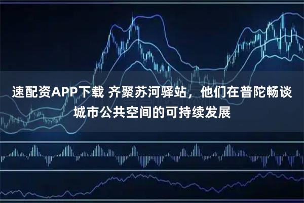 速配资APP下载 齐聚苏河驿站，他们在普陀畅谈城市公共空间的可持续发展
