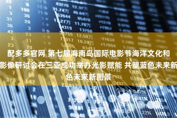 配多多官网 第七届海南岛国际电影节海洋文化和旅游影像研讨会在三亚成功举办光影赋能 共塑蓝色未来新图景