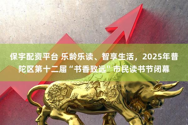 保宇配资平台 乐龄乐读、智享生活，2025年普陀区第十二届“书香致远”市民读书节闭幕
