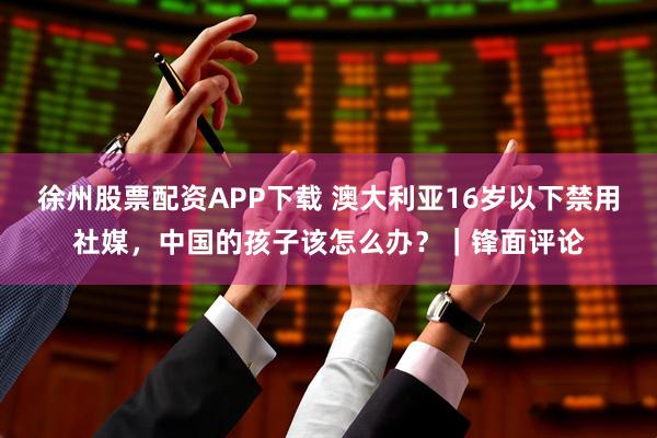 徐州股票配资APP下载 澳大利亚16岁以下禁用社媒，中国的孩子该怎么办？｜锋面评论
