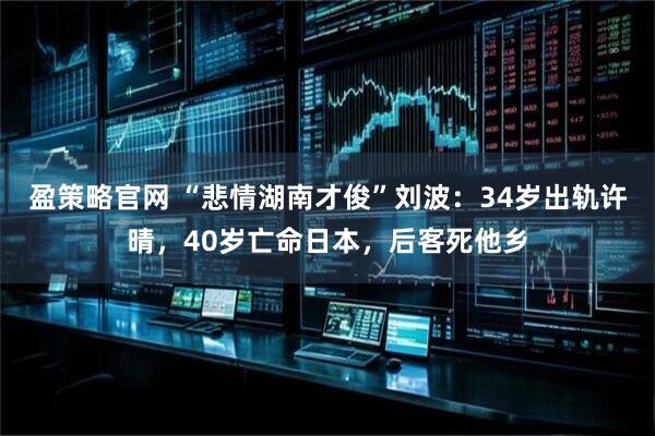 盈策略官网 “悲情湖南才俊”刘波：34岁出轨许晴，40岁亡命日本，后客死他乡