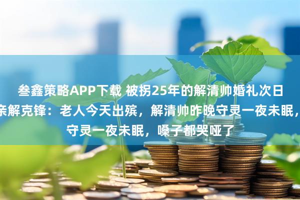叁鑫策略APP下载 被拐25年的解清帅婚礼次日奶奶离世，父亲解克锋：老人今天出殡，解清帅昨晚守灵一夜未眠，嗓子都哭哑了