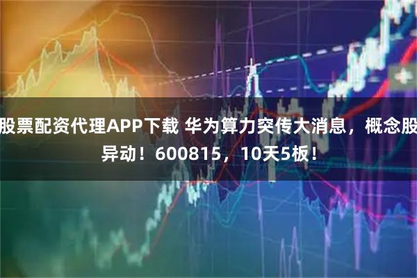 股票配资代理APP下载 华为算力突传大消息，概念股异动！600815，10天5板！