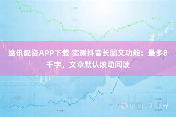 鹰讯配资APP下载 实测抖音长图文功能：最多8千字，文章默认滚动阅读