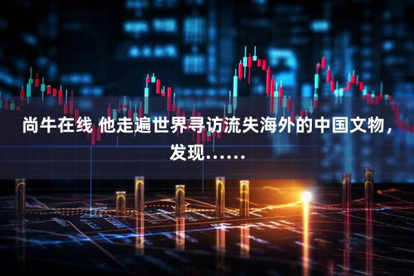 尚牛在线 他走遍世界寻访流失海外的中国文物，发现……