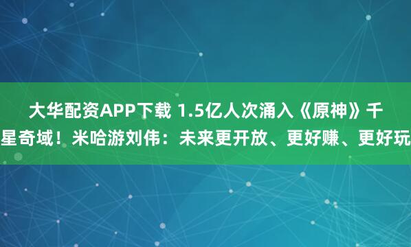 大华配资APP下载 1.5亿人次涌入《原神》千星奇域！米哈游刘伟：未来更开放、更好赚、更好玩
