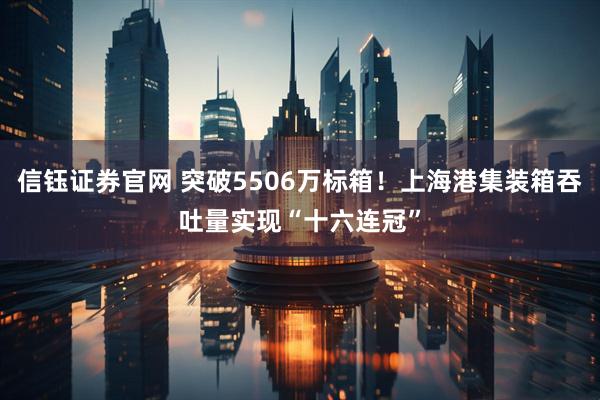信钰证券官网 突破5506万标箱！上海港集装箱吞吐量实现“十六连冠”