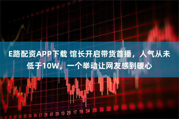 E路配资APP下载 馆长开启带货首播，人气从未低于10W，一个举动让网友感到暖心