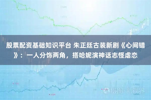 股票配资基础知识平台 朱正廷古装新剧《心间错》：一人分饰两角，搭哈妮演神话志怪虐恋