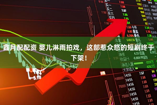 鑫月配配资 婴儿淋雨拍戏，这部惹众怒的短剧终于下架！