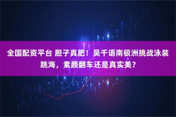 全国配资平台 胆子真肥！吴千语南极洲挑战泳装跳海，素颜翻车还是真实美？
