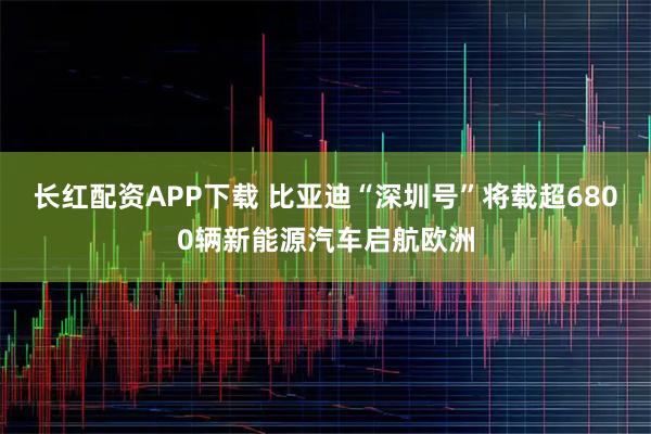 长红配资APP下载 比亚迪“深圳号”将载超6800辆新能源汽车启航欧洲
