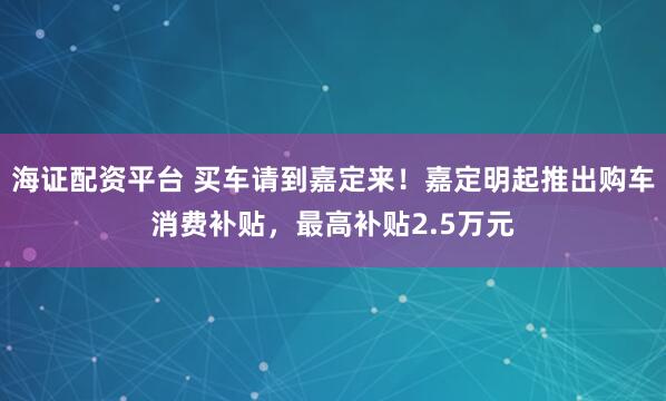 海证配资平台 买车请到嘉定来！嘉定明起推出购车消费补贴，最高补贴2.5万元