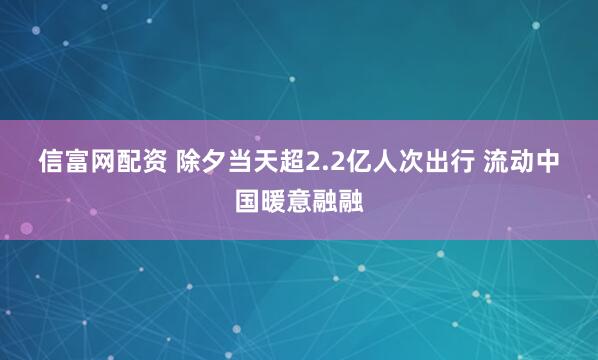 信富网配资 除夕当天超2.2亿人次出行 流动中国暖意融融