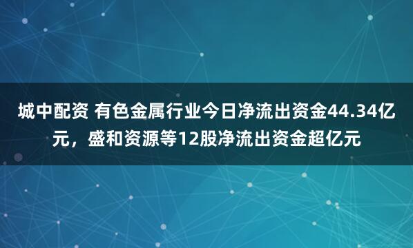 城中配资 有色金属行业今日净流出资金44.34亿元，盛和资源等12股净流出资金超亿元