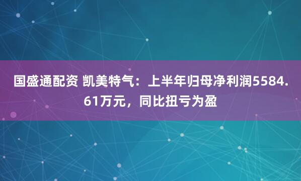 国盛通配资 凯美特气：上半年归母净利润5584.61万元，同比扭亏为盈