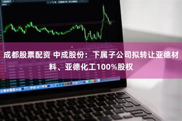成都股票配资 中成股份：下属子公司拟转让亚德材料、亚德化工100%股权